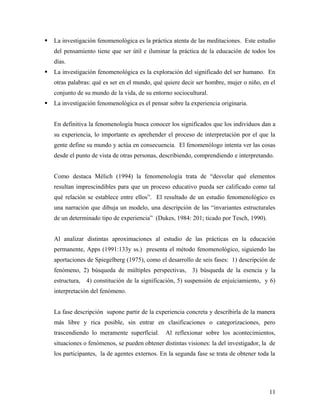  La investigación fenomenológica es la práctica atenta de las meditaciones. Este estudio
del pensamiento tiene que ser útil e iluminar la práctica de la educación de todos los
días.
 La investigación fenomenológica es la exploración del significado del ser humano. En
otras palabras: qué es ser en el mundo, qué quiere decir ser hombre, mujer o niño, en el
conjunto de su mundo de la vida, de su entorno sociocultural.
 La investigación fenomenológica es el pensar sobre la experiencia originaria.
En definitiva la fenomenología busca conocer los significados que los individuos dan a
su experiencia, lo importante es aprehender el proceso de interpretación por el que la
gente define su mundo y actúa en consecuencia. El fenomenólogo intenta ver las cosas
desde el punto de vista de otras personas, describiendo, comprendiendo e interpretando.
Como destaca Mélich (1994) la fenomenología trata de “desvelar qué elementos
resultan imprescindibles para que un proceso educativo pueda ser calificado como tal
qué relación se establece entre ellos”. El resultado de un estudio fenomenológico es
una narración que dibuja un modelo, una descripción de las “invariantes estructurales
de un determinado tipo de experiencia” (Dukes, 1984: 201; ticado por Tesch, 1990).
Al analizar distintas aproximaciones al estudio de las prácticas en la educación
permanente, Apps (1991:133y ss.) presenta el método fenomenológico, siguiendo las
aportaciones de Spiegelberg (1975), como el desarrollo de seis fases: 1) descripción de
fenómeno, 2) búsqueda de múltiples perspectivas, 3) búsqueda de la esencia y la
estructura, 4) constitución de la significación, 5) suspensión de enjuiciamiento, y 6)
interpretación del fenómeno.
La fase descripción supone partir de la experiencia concreta y describirla de la manera
más libre y rica posible, sin entrar en clasificaciones o categorizaciones, pero
trascendiendo lo meramente superficial. Al reflexionar sobre los acontecimientos,
situaciones o fenómenos, se pueden obtener distintas visiones: la del investigador, la de
los participantes, la de agentes externos. En la segunda fase se trata de obtener toda la
11
 
