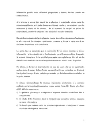 información posible desde diferentes perspectivas y fuentes, incluso cuando son
contradictorias.
A lo largo de la tercera fase, a partir de la reflexión, el investigador intenta captar las
estructuras del hecho, actividad o fenómeno objeto de estudio, y las relaciones entre las
estructuras y dentro de las mismas. Es el momento de encajar las piezas del
rompecabezas, establecer categorías y las relaciones existente entre ellas.
Durante la constitución de la significación (cuarta fase), el investigador profundiza más
en el examen de la estructura, centrándose en cómo se forma la estructura de un
fenómeno determinado en la consciencia.
La quinta fase se caracteriza por la suspensión de los juicios mientras se recoge
información y el investigador se va familiarizando con el fenómeno objeto de estudio.
Se trata de distanciarse de la actividad para poder contemplarla con libertad, sin las
constricciones teóricas o las creencias que determinen una manera u otra de percibir.
Por último, en la fase de interpretación, se trata de sacar a la luz los significados
ocultos, tratar de extraer de la reflexión una significación que profundice por debajo de
los significados superficiales y obvios presentados por la información acumulada a lo
largo del proceso.
El método fenomenológico ha realizado importantes aportaciones a la corriente
cualitativa en la investigación educativa, en este sentido Arnal, Del Rincón y La Torre
(1992: 195) las concretan en:
a) La primacía que otorga a la experiencia subjetiva inmediata como base para el
conocimiento;
b) El estudio de los fenómenos desde la perspectiva de los sujetos, teniendo en cuenta
su marco referencial; y
c) Su interés por conocer cómo las personas experimentan e interpretan el mundo
social que construyen en interacción.
12
 
