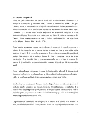 5.2 Enfoque Etnográfico
Existe una gran controversia en torno a cuáles son las características distintivas de la
etnografía (Hammersley y Atkinson, 1994; Atkinsn y Hammersley, 1994). Así, para
Spradley (1979) lo fundamental es el registro del conocimiento cultural; Gumperz (1981)
entiende que lo básico es la investigación detallada de patrones de interacción social; y para
Lutz (1981) es el análisis holístico de las sociedades. En ocasiones la etnografía se define
como esencialmente descriptiva, otras veces como una forma de registrar narrativas orales
(Walter, 1981), y ocasionalmente se pone el énfasis en el desarrollo y verificación de
teorías (Glaser y Strauss, 1967; Densin, 1978).
Desde nuestra perspectiva, cuando nos referimos a la etnografía la entendemos como el
método de investigación por el que se aprende el modo de vida de una unidad social
concreta. A través de la etnografía se persigue la descripción o reconstrucción analítica de
carácter interpretativo de la cultura, formas de vida y estructura social de grupo
investigado. Pero también, bajo el concepto etnografía, nos referimos al producto del
proceso de investigación: un escrito etnográfico o retrato del modo de vida de una unidad
social.
Es muy adecuado este enfoque en el campo de la educación, sobresale la interacción de
alumnos y profesores en el aula de clases, la vida estudiantil en la escuela, metodologías y
estilos de enseñanza, ambiente de aprendizaje, cultura escolar, supervisión.
Una familia, una escuela, una clase, un claustro de profesores, son algunos ejemplos de
unidades sociales educativas que pueden describirse etnográficamente. Sobre la base de la
unidad social elegida Spradley (1980) clasifica la etnografía en un continuo que va desde la
macroetnografía, cuya unidad de análisis es la sociedad compleja, hasta la microetnografía,
interesada por una situación social dada.
La preocupación fundamental del etnógrafo es el estudio de la cultura en sí misma, es
decir, delimitar en una unidad social particular cuáles son los componentes culturales y sus
13
 