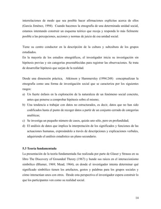 interrelaciones de modo que sea posible hacer afirmaciones explícitas acerca de ellos
(García Jiménez, 1994). Cuando hacemos la etnografía de una determinada unidad social,
estamos intentando construir un esquema teórico que recoja y responda lo más fielmente
posible a las percepciones, acciones y normas de juicio de esa unidad social.
Tiene su centro conductor en la descripción de la cultura y subcultura de los grupos
estudiados.
En la mayoría de los estudios etnográficos, el investigador inicia su investigación sin
hipótesis previas y sin categorías preestablecidas para registrar las observaciones. Se trata
de desarrollar hipótesis que surjan de la realidad.
Desde una dimensión práctica, Atkinson y Hammersley (1994:248) conceptualizan la
etnografía como una forma de investigación social que se caracteriza por los siguientes
rasgos:
a) Un fuerte énfasis en la exploración de la naturaleza de un fenómeno social concreto,
antes que ponerse a comprobar hipótesis sobre el mismo;
b) Una tendencia a trabajar con datos no estructurados, es decir, datos que no han sido
codificados hasta el punto de recoger datos a partir de un conjunto cerrado de categorías
analíticas;
c) Se investiga un pequeño número de casos, quizás uno sólo, pero en profundidad;
d) El análisis de datos que implica la interpretación de los significados y funciones de las
actuaciones humanas, expresándolo a través de descripciones y explicaciones verbales,
adquiriendo el análisis estadístico un plano secundario.
5.3 Teoría fundamentada
La presentación de la teoría fundamentada fue realizada por parte de Glaser y Strauss en su
libro The Discovery of Grounded Theory (1967) y hunde sus raíces en el interaccionismo
simbólico (Blumer, 1969; Mead, 1964), en donde el investigador intenta determinar qué
significado simbólico tienen los artefactos, gestos y palabras para los grupos sociales y
cómo interactúan unos con otros. Desde esta perspectiva el investigador espera construir lo
que los participantes ven como su realidad social.
14
 