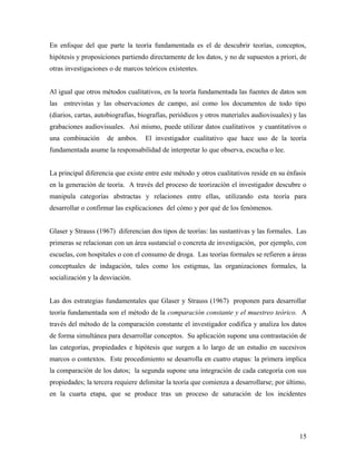 En enfoque del que parte la teoría fundamentada es el de descubrir teorías, conceptos,
hipótesis y proposiciones partiendo directamente de los datos, y no de supuestos a priori, de
otras investigaciones o de marcos teóricos existentes.
Al igual que otros métodos cualitativos, en la teoría fundamentada las fuentes de datos son
las entrevistas y las observaciones de campo, así como los documentos de todo tipo
(diarios, cartas, autobiografías, biografías, periódicos y otros materiales audiovisuales) y las
grabaciones audiovisuales. Así mismo, puede utilizar datos cualitativos y cuantitativos o
una combinación de ambos. El investigador cualitativo que hace uso de la teoría
fundamentada asume la responsabilidad de interpretar lo que observa, escucha o lee.
La principal diferencia que existe entre este método y otros cualitativos reside en su énfasis
en la generación de teoría. A través del proceso de teorización el investigador descubre o
manipula categorías abstractas y relaciones entre ellas, utilizando esta teoría para
desarrollar o confirmar las explicaciones del cómo y por qué de los fenómenos.
Glaser y Strauss (1967) diferencian dos tipos de teorías: las sustantivas y las formales. Las
primeras se relacionan con un área sustancial o concreta de investigación, por ejemplo, con
escuelas, con hospitales o con el consumo de droga. Las teorías formales se refieren a áreas
conceptuales de indagación, tales como los estigmas, las organizaciones formales, la
socialización y la desviación.
Las dos estrategias fundamentales que Glaser y Strauss (1967) proponen para desarrollar
teoría fundamentada son el método de la comparación constante y el muestreo teórico. A
través del método de la comparación constante el investigador codifica y analiza los datos
de forma simultánea para desarrollar conceptos. Su aplicación supone una contrastación de
las categorías, propiedades e hipótesis que surgen a lo largo de un estudio en sucesivos
marcos o contextos. Este procedimiento se desarrolla en cuatro etapas: la primera implica
la comparación de los datos; la segunda supone una integración de cada categoría con sus
propiedades; la tercera requiere delimitar la teoría que comienza a desarrollarse; por último,
en la cuarta etapa, que se produce tras un proceso de saturación de los incidentes
15
 