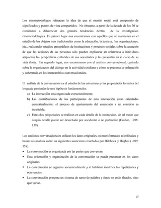 Los etnometodólogos refuerzan la idea de que el mundo social está compuesto de
significados y puntos de vista compartidos. No obstante, a partir de la década de los 70 se
comienzan a diferenciar dos grandes tendencias dentro de la investigación
etnometodológica. En primer lugar nos encontramos con aquellos que se mantienen en el
estudio de los objetos más tradicionales como la educación, la justicia, las organizaciones,
etc., realizando estudios etnográficos de instituciones y procesos sociales sobre la asunción
de que las acciones de las personas sólo pueden explicarse en referencia a individuos
adquieren las perspectivas culturales de sus sociedades y las presentan en el curso de su
vida diaria. En segundo lugar, nos encontramos con el análisis conversacional, centrado
sobre la organización del diálogo en la actividad cotidiana y cómo se presenta la ordenación
y coherencia en los intercambios conversacionales.
El análisis de la conversación es el estudio de las estructuras y las propiedades formales del
lenguaje partiendo de tres hipótesis fundamentales:
a) La interacción está organizada estructuralmente;
b) Las contribuciones de los participantes de esta interacción están orientadas
contextualmente: el proceso de ajustamiento del enunciado a un contexto es
inevitable;
c) Estas dos propiedades se realizan en cada detalle de la interacción, de tal modo que
ningún detalle puede ser desechado por accidental o no pertinente (Coulon, 1988:
159).
Los analistas conversacionales utilizan los datos originales, no transformados ni refinados y
basan sus análisis sobre las siguientes asunciones reseñadas por Hitchock y Hughes (1989:
159).
 La conversación es organizada por las partes que conversan
 Esta ordenación y organización de la conversación se puede presentar en los datos
originales.
 La conversación se organiza secuencialmente y el hablante modifica las repeticiones y
ocurrencias.
 La conversación presenta un sistema de turno-de-palabra y éstos no están finados, sino
que varían.
17
 