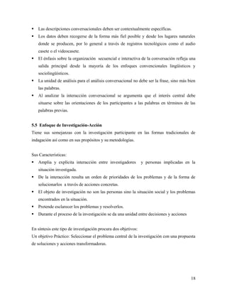  Las descripciones conversacionales deben ser contextualmente específicas.
 Los datos deben recogerse de la forma más fiel posible y desde los lugares naturales
donde se producen, por lo general a través de registros tecnológicos como el audio
casete o el videocasete.
 El énfasis sobre la organización secuencial e interactiva de la conversación refleja una
salida principal desde la mayoría de los enfoques convencionales lingüísticos y
sociolingüísticos.
 La unidad de análisis para el análisis conversacional no debe ser la frase, sino más bien
las palabras.
 Al analizar la interacción conversacional se argumenta que el interés central debe
situarse sobre las orientaciones de los participantes a las palabras en términos de las
palabras previas.
5.5 Enfoque de Investigación-Acción
Tiene sus semejanzas con la investigación participante en las formas tradicionales de
indagación así como en sus propósitos y su metodologías.
Sus Características:
 Amplia y explícita interacción entre investigadores y personas implicadas en la
situación investigada.
 De la interacción resulta un orden de prioridades de los problemas y de la forma de
solucionarlos a través de acciones concretas.
 El objeto de investigación no son las personas sino la situación social y los problemas
encontrados en la situación.
 Pretende esclarecer los problemas y resolverlos.
 Durante el proceso de la investigación se da una unidad entre decisiones y acciones
En síntesis este tipo de investigación procura dos objetivos:
Un objetivo Práctico: Seleccionar el problema central de la investigación con una propuesta
de soluciones y acciones transformadoras.
18
 