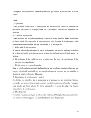 Un objetivo de conocimiento: Obtener información que de otro modo resultaría de difícil
acceso.
Fases:
a) Exploratoria
En los primeros contactos de la investigación los investigadores identifican expectativas,
problemas, características de la población, etc. Que llegan a constituir un diagnóstico de
situación.
b) El tema de investigación:
Está constituido por un problema práctico al cual se le busca solución. Debe ser definido
en forma simple. El tema resulta de un compromiso entre el equipo de investigadores y los
miembros de una comunidad o grupo involucrado en la investigación.
c) Colocación de los problemas
Se trata de colocar el problema en un marco problemático mas amplio, haciendo un análisis
de la situación inicial, un delineamiento de la situación final en términos de lo deseable y lo
factible.
d) Identificación de los problemas a ser resueltos para dar paso a la planificación de las
acciones correspondientes.
e) Definir universo o campo de estudio
Aquí se privilegia la representatividad cualitativa que se obtiene mediante el uso de una
muestra intencional constituida por un pequeño número de personas que son elegidas en
función de criterios relevantes del estudio.
f) Recolección de la información y análisis
Se efectúa por miembros de la comunidad e investigadores, las principales técnicas
empleadas son las entrevistas colectivas, entrevistas individuales en profundidad y otra guía
para trabajar en forma abierta los temas principales. Se pone de relieve la función
interpretativa de la información.
g) Plan de acción
Se elabora y ejecuta para lograr la solución del problema. Deben planificarse estas acciones
con criterios realistas respecto a la factibilidad de solución del problema.
19
 