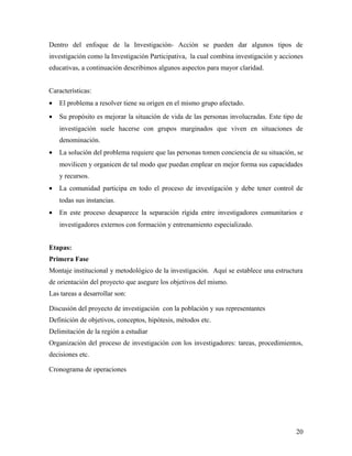 Dentro del enfoque de la Investigación- Acción se pueden dar algunos tipos de
investigación como la Investigación Participativa, la cual combina investigación y acciones
educativas, a continuación describimos algunos aspectos para mayor claridad.
Características:
• El problema a resolver tiene su origen en el mismo grupo afectado.
• Su propósito es mejorar la situación de vida de las personas involucradas. Este tipo de
investigación suele hacerse con grupos marginados que viven en situaciones de
denominación.
• La solución del problema requiere que las personas tomen conciencia de su situación, se
movilicen y organicen de tal modo que puedan emplear en mejor forma sus capacidades
y recursos.
• La comunidad participa en todo el proceso de investigación y debe tener control de
todas sus instancias.
• En este proceso desaparece la separación rígida entre investigadores comunitarios e
investigadores externos con formación y entrenamiento especializado.
Etapas:
Primera Fase
Montaje institucional y metodológico de la investigación. Aquí se establece una estructura
de orientación del proyecto que asegure los objetivos del mismo.
Las tareas a desarrollar son:
Discusión del proyecto de investigación con la población y sus representantes
Definición de objetivos, conceptos, hipótesis, métodos etc.
Delimitación de la región a estudiar
Organización del proceso de investigación con los investigadores: tareas, procedimientos,
decisiones etc.
Cronograma de operaciones
20
 