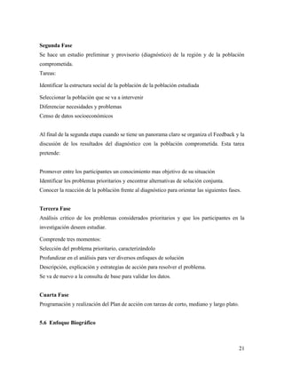 Segunda Fase
Se hace un estudio preliminar y provisorio (diagnóstico) de la región y de la población
comprometida.
Tareas:
Identificar la estructura social de la población de la población estudiada
Seleccionar la población que se va a intervenir
Diferenciar necesidades y problemas
Censo de datos socioeconómicos
Al final de la segunda etapa cuando se tiene un panorama claro se organiza el Feedback y la
discusión de los resultados del diagnóstico con la población comprometida. Esta tarea
pretende:
Promover entre los participantes un conocimiento mas objetivo de su situación
Identificar los problemas prioritarios y encontrar alternativas de solución conjunta.
Conocer la reacción de la población frente al diagnóstico para orientar las siguientes fases.
Tercera Fase
Análisis crítico de los problemas considerados prioritarios y que los participantes en la
investigación deseen estudiar.
Comprende tres momentos:
Selección del problema prioritario, caracterizándolo
Profundizar en el análisis para ver diversos enfoques de solución
Descripción, explicación y estrategias de acción para resolver el problema.
Se va de nuevo a la consulta de base para validar los datos.
Cuarta Fase
Programación y realización del Plan de acción con tareas de corto, mediano y largo plato.
5.6 Enfoque Biográfico
21
 