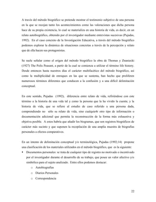 A través del método biográfico se pretende mostrar el testimonio subjetivo de una persona
en la que se recojan tanto los acontecimientos como las valoraciones que dicha persona
hace de su propia existencia, lo cual se materializa en una historia de vida, es decir, en un
relato autobiográfico, obtenido por el investigador mediante entrevistas sucesivas (Pujadas,
1992). En el caso concreto de la Investigación Educativa, a través del método biográfico
podemos explorar la dinámica de situaciones concretas a través de la percepción y relato
que de ella hacen sus protagonistas.
Se suele señalar como el origen del método biográfico la obra de Thomas y Znaniecki
(1927) The Polis Peasant, a partir de la cual se comienza a utilizar el término life history.
Desde entonces hasta nuestros días el carácter multifacético del método biográfico, así
como la multiplicidad de enroques en las que se sustenta, han hecho que proliferen
numerosos términos diferentes que conducen a la confusión y a una difícil delimitación
conceptual.
En este sentido, Pujadas (1992), diferencia entre relato de vida, refiriéndose con este
término a la historia de una vida tal y como la persona que la ha vivido la cuenta; y la
historia de vida, que se refiere al estudio de caso referido a una persona dada,
comprendiendo no sólo su relato de vida, sino cualquie4r otro tipo de información o
documentación adicional que permita la reconstrucción de la forma más exhaustiva y
objetiva posible. A estos habría que añadir los biogramas, que son registros biográficos de
carácter más sucinto y que suponen la recopilación de una amplia muestra de biografías
personales a efectos comparativos.
En un intento de delimitación conceptual y/o terminológica, Pujadas (1992;14) propone
una clasificación de los materiales utilizados en el método biográfico, que es la siguiente:
 Documentos personales: se trata de cualquier tipo de registro no motivado o incentivado
por el investigador durante el desarrollo de su trabajo, que posee un valor afectivo y/o
simbólico para el sujeto analizado. Entre ellos podemos destacar:
o Autobiografías
o Diarios Personales
o Correspondencia
22
 