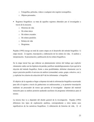 o Fotografías, películas, videos o cualquier otro registro iconográfico.
o Objetos personales.
 Registros biográficos: se trata de aquellos registros obtenidos por el investigador a
través de la encuesta.
o Historias de vida.
o De relato único
o De relatos cruzados
o De relatos paralelos
o Relatos de vida
o Biogramas.
Pujadas (1992) recoge un total de cuatro etapas en el desarrollo del método biográfico: 1)
etapa inicial; 2) registro, trascripción y elaboración de los relatos de vida; 3) análisis e
interpretación; 4) presentación y publicación de los relatos biográficos.
En la etapa inicial hay que elaborar un planteamiento teórico del trabajo que explicite
claramente cuáles son las hipótesis de partida; justificar metodológicamente el por qué de la
elección del método biográfico, frente a otras posibilidades; delimitar claramente con la
mayor precisión posible el universo de análisis (comunidad, centro, grupo, colectivo, etc.);
y explicitar los criterios de selección del 9 de los informantes a biografiar.
El objetivo de la segunda es llegar a disponer de toda la información biográfica recurriendo
para ello al registro a través de grabaciones en audiocassettes, y su posterior trascripción
mediante un procesador de textos que permita al investigador disponer del material
transcrito para su análisis posterior pudiendo auxiliarse de programas informáticos para el
mismo.
La tercera fase va a depender del diseño general de la investigación. Pujadas (1992)
diferencia tres tipos de exploración analítica, correspondiente a otros tantos usos
significativos de las narrativas biográficas: 1) elaboración de historias de vida, 2) el
23
 