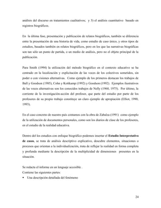 análisis del discurso en tratamientos cualitativos; y 3) el análisis cuantitativo basado en
registros biográficos.
En la última fase, presentación y publicación de relatos biográficos, también se diferencia
entre la presentación de una historia de vida, como estudio de caso único, y otros tipos de
estudios, basados también en relatos biográficos, pero en los que las narrativas biográficas
son tan sólo un punto de partida, o un medio de análisis, pero no el objeto principal de la
publicación.
Para Smith (1994) la utilización del método biográfico en el contexto educativo se ha
centrado en la localización y explicitación de las voces de los colectivos sometidos, sin
poder o con visiones alternativas. Como ejemplo de los primeros destacan los trabajos de
Ball y Goodson (1985), Cohn y Kottkamp (1992) y Goodson (1992). Ejemplos ilustrativos
de las voces alternativas son los conocidos trabajos de Nelly (1960, 1975). Por último, la
corriente de la investigación-acción del profesor, que parte del estudio por parte de los
profesores de su propio trabajo constituye un claro ejemplo de apropiación (Elliot, 1990,
1993).
En el caso concreto de nuestro país contamos con la obra de Zabalza (1991) como ejemplo
de la utilización de documentos personales, como son los diarios de clase de los profesores,
en el estudio de la realidad educativa.
Dentro del los estudios con enfoque biográfico podemos insertar el Estudio Interpretativo
de casos, se trata de análisis descriptivo explicativo, descubre elementos, situaciones o
procesos que orientan a la individualización, trata de reflejar la realidad en forma completa
y profunda mediante la descripción de la multiplicidad de dimensiones presentes en la
situación.
Se redacta el informe en un lenguaje accesible .
Contiene las siguientes partes:
 Una descripción detallada del fenómeno
24
 