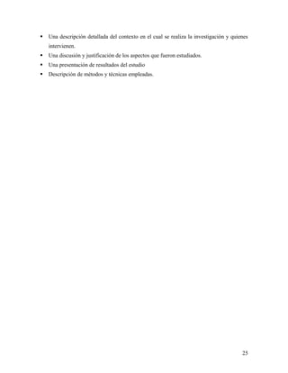  Una descripción detallada del contexto en el cual se realiza la investigación y quienes
intervienen.
 Una discusión y justificación de los aspectos que fueron estudiados.
 Una presentación de resultados del estudio
 Descripción de métodos y técnicas empleadas.
25
 
