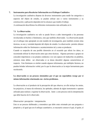 7. Instrumentos para Recolectar Información en el Enfoque Cualitativo
La investigación cualitativa dispone de diversos instrumentos para medir las categorías o
aspectos del objeto de estudio, se pueden utilizar uno o varios instrumentos y su
construcción y aplicación dependen de los alcances que tendrá el trabajo.
A continuación describimos los diferentes instrumentos más utilizados en la
7.1 La Observación.
La investigación cualitativa no solo se puede llevar a cabo interrogando a las personas
involucradas en hechos o fenómenos, sino que también observando. La observación puede
ser el enfoque más apropiado en este modelo de investigación, pero también existen otras
técnicas, su uso y variedad depende del objeto de estudio. La observación permite obtener
información sobre los fenómenos o acontecimientos tal y como se producen.
Cuando se sospecha de una posible distorsión en el recuerdo que afecte los datos, se
recomienda utilizar la observación antes que otras técnicas. Algunas personas o grupos no
conceden importancia a sus propias conductas o no son capaces de traducirlas en palabras,
entonces éstas deben ser observadas si se desea descubrir algunas características al
respecto. Este fenómeno es similar cuando algunos informantes, por múltiples factores, no
pueden brindar información verbal, por lo que la observación es la mejor herramienta para
recolectarla.
La observación es un proceso sistemático por el que un especialista recoge por sí
mismo información relacionada con ciertos problemas.
La observación es el producto de la percepción del que observa; en ella incluye las metas,
los prejuicios, el marco de referencia, las aptitudes, además de algún instrumento o aparato
utilizado para realizar y registrar la observación. Junto a este proceso está la interpretación
que debe hacerse de lo observado.
Observación= percepción + interpretación.
Este es un proceso deliberado y sistemático que debe estar orientado por una pregunta o
propósito y al igual que en el enfoque cuantitativo, es necesario conocer el qué, el quién, el
27
 