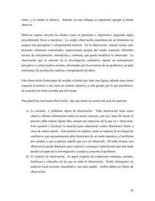 cómo, y el cuándo se observa. Además, en este enfoque es importante agregar el dónde
observar.
Observar supone advertir los hechos como se presentan y registrarlos, siguiendo algún
procedimiento físico o mecánico. La simple observación espontánea de un fenómeno no
asegura una percepción e interpretación correcta. En la observación natural suelen estar
presentes elementos contextuales, imprecisiones propias del medio sensorial, diferentes
niveles de concentración, asimilación y contraste, que puede modificar lo observado. La
observación que se necesita en la investigación cualitativa, supone un acercamiento
perceptivo a ciertos hechos sociales, delimitados por la existencia de un problema y un plan
sistemático de recolección, análisis e interpretación de datos.
Esta observación forma parte de un plan o diseño que tiene una lógica, además tiene como
requisito el control, o sea, tiene un carácter selectivo, y está guiado, por lo que percibimos,
de acuerdo con cierta cuestión que nos ocupa.
Para planificar una buena observación, hay que tomar en cuenta una serie de aspectos:
a) La cuestión o problema objeto de observación. Toda observación tiene como
objetivo obtener información sobre un asunto concreto; por eso, antes de iniciar el
proceso, debe tenerse alguna idea, aunque sea imprecisa, de lo que va a observarse.
Esto ayudará a focalizar la atención para seleccionar ciertos fenómenos frente a
otros de menor interés. Este proceso no implica, como lo requiere la investigación
cualitativa, que necesariamente debe formularse de un modo operativo, el problema
por estudiar, o que se precise aquello que va a ser observado. De todas formas, una
observación puede plantearse para explorar o conseguir explicaciones que más tarde
pueden ser parte de la investigación o ayuden a concretar el problema.
b) El contexto de observación. Es aquel conjunto de condiciones naturales, sociales,
históricas y culturales en las que se sitúa la observación. Puede distinguirse un
contexto local (cercano, inmediato) y uno más amplio. Ambos deben ser objeto de
observación.
28
 