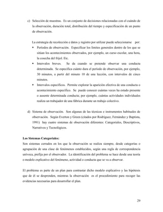c) Selección de muestras. Es un conjunto de decisiones relacionadas con el cuándo de
la observación, duración total, distribución del tiempo y especificación de un punto
de observación.
La estrategia de recolección e datos y registro por utilizar puede seleccionarse por:
 Períodos de observación. Especificar los límites generales dentro de los que se
sitúan los acontecimientos observados, por ejemplo, un curso escolar, una hora,
la cosecha del frijol. Etc.
 Intervalos breves. Se da cuando se pretende observar una conducta
determinada. Se especifica cuánto dura el período de observación, por ejemplo,
30 minutos, a partir del minuto 10 de una lección, con intervalos de cinco
minutos.
 Intervalos específicos. Permite explorar la aparición efectiva de una conducta o
acontecimiento específico. Se puede conocer cuántas veces ha estado presente
o ausente determinada conducta; por ejemplo, cuántas actividades individuales
realiza un trabajador de una fábrica durante un trabajo colectivo.
d) Sistema de observación. Son algunas de las técnicas e instrumentos habituales de
observación. Según Everton y Green (citados por Rodríguez, Fernández y Baptista,
1991) hay cuatro sistemas de observación diferentes: Categoriales, Descriptivos,
Narrativos y Tecnológicos.
Los Sistemas Categoriales:
Son sistemas cerrados en los que la observación se realiza siempre, desde categorías o
agrupación de una clase de fenómenos establecidos, según una regla de correspondencia
unívoca, prefija por el observador. La identificación del problema se hace desde una teoría
o modelo explicativo del fenómeno, actividad o conducta que se va a observar.
El problema es parte de un plan para contrastar dicho modelo explicativo y las hipótesis
que de él se desprenden, mientras la observación es el procedimiento para recoger las
evidencias necesarias para desarrollar el plan.
29
 