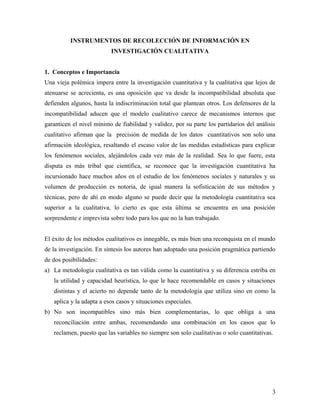 INSTRUMENTOS DE RECOLECCIÓN DE INFORMACIÓN EN
INVESTIGACIÓN CUALITATIVA
1. Conceptos e Importancia
Una vieja polémica impera entre la investigación cuantitativa y la cualitativa que lejos de
atenuarse se acrecienta, es una oposición que va desde la incompatibilidad absoluta que
defienden algunos, hasta la indiscriminación total que plantean otros. Los defensores de la
incompatibilidad aducen que el modelo cualitativo carece de mecanismos internos que
garanticen el nivel mínimo de fiabilidad y validez, por su parte los partidarios del análisis
cualitativo afirman que la precisión de medida de los datos cuantitativos son solo una
afirmación ideológica, resaltando el escaso valor de las medidas estadísticas para explicar
los fenómenos sociales, alejándolos cada vez más de la realidad. Sea lo que fuere, esta
disputa es más tribal que científica, se reconoce que la investigación cuantitativa ha
incursionado hace muchos años en el estudio de los fenómenos sociales y naturales y su
volumen de producción es notoria, de igual manera la sofisticación de sus métodos y
técnicas, pero de ahí en modo alguno se puede decir que la metodología cuantitativa sea
superior a la cualitativa, lo cierto es que esta última se encuentra en una posición
sorprendente e imprevista sobre todo para los que no la han trabajado.
El éxito de los métodos cualitativos es innegable, es más bien una reconquista en el mundo
de la investigación. En síntesis los autores han adoptado una posición pragmática partiendo
de dos posibilidades:
a) La metodología cualitativa es tan válida como la cuantitativa y su diferencia estriba en
la utilidad y capacidad heurística, lo que le hace recomendable en casos y situaciones
distintas y el acierto no depende tanto de la metodología que utiliza sino en como la
aplica y la adapta a esos casos y situaciones especiales.
b) No son incompatibles sino más bien complementarias, lo que obliga a una
reconciliación entre ambas, recomendando una combinación en los casos que lo
reclamen, puesto que las variables no siempre son solo cualitativas o solo cuantitativas.
3
 