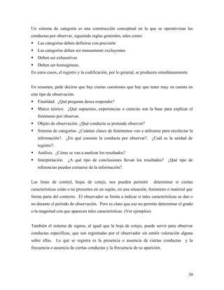 Un sistema de categoría es una construcción conceptual en la que se operativizan las
conductas por observar, siguiendo reglas generales, tales como:
 Las categorías deben definirse con precisión
 Las categorías deben ser mutuamente excluyentes
 Deben ser exhaustivas
 Deben ser homogéneas.
En estos casos, el registro y la codificación, por lo general, se producen simultáneamente.
En resumen, pede decirse que hay ciertas cuestiones que hay que tener muy en cuenta en
este tipo de observación.
 Finalidad. ¿Qué pregunta desea responder?
 Marco teórico. ¿Qué supuestos, experiencias o ciencias son la base para explicar el
fenómeno por observar.
 Objeto de observación. ¿Qué conducta se pretende observar?
 Sistema de categorías. ¿Cuántas clases de fenómenos van a utilizarse para recolectar la
información?. ¿En qué consiste la conducta por observar?. ¿Cuál es la unidad de
registro?.
 Análisis. ¿Cómo se van a analizar los resultados?
 Interpretación. ¿A qué tipo de conclusiones llevan los resultados? ¿Qué tipo de
referencias pueden extraerse de la información?.
Las listas de control, hojas de cotejo, nos pueden permitir determinar si ciertas
características están o no presentes en un sujeto, en una situación, fenómeno o material que
forma parte del contexto. El observador se limita a indicar si tales características se dan o
no durante el período de observación. Pero es claro que eso no permite determinar el grado
o la magnitud con que aparecen tales características. (Ver ejemplos).
También el sistema de signos, al igual que la hoja de cotejo, puede servir para observar
conductas específicas, que son registradas por el observador sin emitir valoración alguna
sobre ellas. Lo que se registra es la presencia o ausencia de ciertas conductas y la
frecuencia o ausencia de ciertas conductas y la frecuencia de su aparición.
30
 
