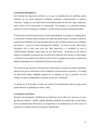 Los Sistemas Descriptivos.
Son sistemas de observación abiertos en los que la identificación del problema puede
realizarse de un modo explicativo aludiendo conductas, acontecimientos o profesos
concretos. Aunque en una observación estructurada, puede ser una más vaga e imprecisa,
como ocurre con la observación no estructurada. Por ejemplo, si se pretenden explicar
procesos en cursos, fenómenos complejos o evaluar acontecimientos multidimensionales.
El límite entre la observación precisa y la más indeterminada no siempre es evidente, pues,
el observador combina ambos enfoques, de modo que pueda iniciar su estudio a partir de
registros poco definidos de lo que pretende observar para continuar después con un enfoque
más preciso. A esto se le llama estrategia del “embudo”. Se inicia con una observación
descriptiva (no se tiene muy claro qué debe observarse y el problema no está lo
suficientemente definido), luego sigue con una observación focalizada (lo que observa
empieza a responder a cuestiones que son fruto de la reflexión sobre hechos ya observados)
y culmina con una observación selectiva (solo se observa aquello que permite contrastar las
hipótesis planteadas con la explicación de hechos observados).
En la selección de muestras, la duración de la observación se acoge a los límites materiales
dentro de los que se manifiestan ciertas conductas, acontecimientos o procesos. La unidad
de observación abarca múltiples aspectos de la conducta, ya que se pretende con ello
reflejar, en toda su complejidad y extensión, un proceso o fenómeno.
El registro de lo observado se realiza por medio de lo denominado notas de campo, pero
puede utilizarse la grabadora en audio o video.
Los Sistemas Narrativos.
Permiten una descripción detallada de los fenómenos de la vida real y procesos en curso
que hay que explicar. Además, pueden identificar patrones de conducta que se dan dentro
de los acontecimientos observados, su comprensión y la comparación con otros casos, de
forma que se puedan contrastar los patrones identificados.
31
 