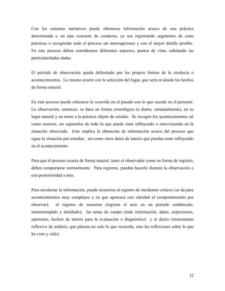 Con los sistemas narrativos puede obtenerse información acerca de una práctica
determinada o un tipo concreto de conducta, ya sea registrando segmentos de estas
prácticas o recogiendo todo el proceso sin interrupciones y con el mayor detalle posible.
En este proceso deben considerarse diferentes aspectos, puntos de vista, señalando las
particularidades dadas.
El período de observación queda delimitado por los propios límites de la conducta o
acontecimientos. Lo mismo ocurre con la selección del lugar, que será en donde los hechos
de forma natural.
En este proceso puede enlazarse lo ocurrido en el pasado con lo que sucede en el presente.
La observación, entonces, se hace en forma cronológica (a diario, semanalmente), en su
lugar natural y en torno a la práctica objeto de estudio. Se recogen los acontecimientos tal
como ocurren, sin separarlos de todo lo que puede estar influyendo o interviniendo en la
situación observada. Esto implica la obtención de información acerca del proceso que
sigue la situación por estudiar, así como otros datos de interés que puedan estar influyendo
en el acontecimiento.
Para que el proceso ocurra de forma natural, tanto el observador como su forma de registro,
deben comportarse normalmente. Para registrar, pueden hacerlo durante la observación o
con posterioridad a ésta.
Para recolectar la información, puede recurrirse al registro de incidentes críticos (se da para
acontecimientos muy complejos y en que aparezca con claridad el comportamiento por
observar); el registro de muestras (registra el acto en un período establecido,
ininterrumpido y detallado); las notas de campo (toda información, datos, expresiones,
opiniones, hechos de interés para la evaluación o diagnóstico) y el diario (instrumento
reflexivo de análisis, que plasma no solo lo que recuerda, sino las reflexiones sobre lo que
ha visto y oído).
32
 