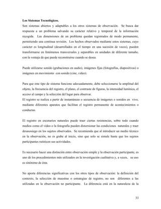 Los Sistemas Tecnológicos.
Son sistemas abiertos y adaptables a los otros sistemas de observación. Se busca dar
respuesta a un problema salvando su carácter relativo y temporal de la información
recogida. Las dimensiones de un problema quedan registrados de modo permanente,
permitiendo una continua revisión. Los hechos observados mediante estos sistemas, cuyo
carácter es longitudinal (desarrollados en el tiempo en una sucesión de veces), pueden
transformarse en fenómenos transversales y separables en unidades de diferente tamaño,
con la ventaja de que puede reconstruirse cuando se desea.
Puede utilizarse sonido (grabaciones en audio), imágenes fijas (fotografías, diapositivas) o
imágenes en movimiento con sonido (cine, video).
Para que este tipo de sistema funcione adecuadamente, debe seleccionarse la amplitud del
objeto, la frecuencia del registro, el plano, el contraste de figuras, la intensidad lumínica, el
acceso al campo y la selección del lugar para observar.
El registro se realiza a partir de instantáneas o secuencia de imágenes o sonidos en vivo,
mediante diferentes aparatos que facilitan el registro permanente de acontecimientos o
conductas.
El registro en escenarios naturales puede traer ciertas resistencias, sobre todo cuando
medios como el video o la fotografía pueden distorsionar las condiciones naturales y traer
desasosiego en los sujetos observados. Se recomienda que al introducir un medio técnico
en la observación, no es grabe al inicio, sino que solo se simule hasta que los sujetos
participantes rutinicen sus actividades.
Es necesario hacer una distinción entre observación simple y la observación participante, es
uno de los procedimientos más utilizados en la investigación cualitativa y, a veces, su uso
es sinónimo de ésta.
No aporta diferencias significativas con los otros tipos de observación: la definición del
contexto, la selección de muestras o estrategias de registro, no son diferentes a las
utilizadas en la observación no participante. La diferencia está en la naturaleza de la
33
 