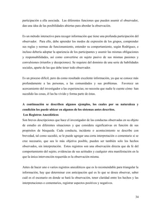 participación a ella asociada. Las diferentes funciones que pueden asumir el observador,
dan una idea de las posibilidades abiertas para abordar la observación.
Es un método interactivo para recoger información que tiene una profunda participación del
observador. Para ello, debe aprender los modos de expresión de los grupos, comprender
sus reglas y normas de funcionamiento, entender su comportamiento, según Rodríguez, e
incluso debería adoptar la apariencia de los participantes y asumir las mismas obligaciones
y responsabilidades, así como convertirse en sujeto pasivo de sus mismas pasiones y
convulsiones (triunfos y decepciones). Se requiere del dominio de una serie de habilidades
sociales, aparte de las que debe tener todo observador.
Es un proceso difícil, pero da como resultado excelente información, ya que se conoce más
profundamente a las personas, a las comunidades y sus problemas. Favorece un
acercamiento del investigador a las experiencias; no necesita que nadie le cuente cómo han
sucedido las cosas, él las ha vivido y forma parte de éstas.
A continuación se describen algunos ejemplos, los cuales por su naturaleza y
condición los puede ubicar en algunos de los sistemas antes descritos.
Los Registros Anecdóticos
Son breves descripciones que hace el investigador de las conductas observadas en su objeto
de estudio en diferentes situaciones y que considera significativas en función de sus
propósitos de búsqueda. Cada conducta, incidente o acontecimiento se describe con
brevedad, tal como sucedió, se le puede agregar una corta interpretación o comentario si se
cree necesario, que sea lo más objetiva posible, pueden ser también solo los hechos
observados, sin interpretación. Estos registros son una observación directa que da fe del
comportamiento del sujeto, evidencias de sus actitudes y cualquier otra manifestación en la
que la única intervención requerida es la observación misma.
Antes de hacer uno o varios registros anecdóticos que es lo recomendable para triangular la
información, hay que determinar con anticipación qué es lo que se desea observar, saber
cuál es el escenario en donde se hará la observación, tener claridad entre los hechos y las
interpretaciones o comentarios, registrar aspectos positivos y negativos.
34
 