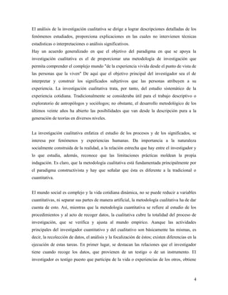 El análisis de la investigación cualitativa se dirige a lograr descripciones detalladas de los
fenómenos estudiados, proporciona explicaciones en las cuales no intervienen técnicas
estadísticas o interpretaciones o análisis significativos.
Hay un acuerdo generalizado en que el objetivo del paradigma en que se apoya la
investigación cualitativa es el de proporcionar una metodología de investigación que
permita comprender el complejo mundo "de la experiencia vivida desde el punto de vista de
las personas que la viven" De aquí que el objetivo principal del investigador sea el de
interpretar y construir los significados subjetivos que las personas atribuyen a su
experiencia. La investigación cualitativa trata, por tanto, del estudio sistemático de la
experiencia cotidiana. Tradicionalmente se consideraba útil para el trabajo descriptivo o
exploratorio de antropólogos y sociólogos; no obstante, el desarrollo metodológico de los
últimos veinte años ha abierto las posibilidades que van desde la descripción pura a la
generación de teorías en diversos niveles.
La investigación cualitativa enfatiza el estudio de los procesos y de los significados, se
interesa por fenómenos y experiencias humanas. Da importancia a la naturaleza
socialmente construida de la realidad, a la relación estrecha que hay entre el investigador y
lo que estudia, además, reconoce que las limitaciones prácticas moldean la propia
indagación. Es claro, que la metodología cualitativa está fundamentada principalmente por
el paradigma constructivista y hay que señalar que ésta es diferente a la tradicional o
cuantitativa.
El mundo social es complejo y la vida cotidiana dinámica, no se puede reducir a variables
cuantitativas, ni separar sus partes de manera artificial, la metodología cualitativa ha de dar
cuenta de esto. Así, mientras que la metodología cuantitativa se refiere al estudio de los
procedimientos y al acto de recoger datos, la cualitativa cubre la totalidad del proceso de
investigación, que se verifica y ajusta al mundo empírico. Aunque las actividades
principales del investigador cuantitativo y del cualitativo son básicamente las mismas, es
decir, la recolección de datos, el análisis y la focalización de éstos; existen diferencias en la
ejecución de estas tareas. En primer lugar, se destacan las relaciones que el investigador
tiene cuando recoge los datos, que provienen de un testigo o de un instrumento. El
investigador es testigo puesto que participa de la vida o experiencias de los otros, obtiene
4
 