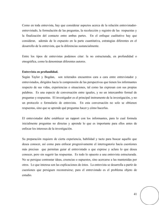 Como en toda entrevista, hay que considerar aspectos acerca de la relación entrevistador-
entrevistado, la formulación de las preguntas, la recolección y registro de las respuestas y
la finalización del contacto entre ambas partes. En el enfoque cualitativo hay que
considerar, además de lo expuesto en la parte cuantitativa, estrategias diferentes en el
desarrollo de la entrevista, que la diferencias sustancialmente.
Entre los tipos de entrevistas podemos citar: la no estructurada, en profundidad o
etnográfica, como la denominan diferentes autores.
Entrevista en profundidad.
Según Taylor y Bogdan, son reiterados encuentros cara a cara entre entrevistador y
entrevistados, dirigidos hacia la comprensión de las perspectivas que tienen los informantes
respecto de sus vidas, experiencias o situaciones, tal como las expresan con sus propias
palabras. Es una especie de conversación entre iguales, y no un intercambio formal de
preguntas y respuestas. El investigador es el principal instrumento de la investigación, y no
un protocolo o formulario de entrevista. En esta conversación no solo se obtienen
respuestas, sino que se aprende qué preguntas hacer y cómo hacerlas.
El entrevistador debe establecer un rapport con los informantes, para lo cual formula
inicialmente preguntas no directas y aprende lo que es importante para ellos antes de
enfocar los intereses de la investigación.
Su preparación requiere de cierta experiencia, habilidad y tacto para buscar aquello que
desea conocer, así como para enfocar progresivamente el interrogatorio hacia cuestiones
más precisas que permitan guiar al entrevistado a que exprese y aclara lo que desea
conocer, pero sin sugerir las respuestas. Es todo lo opuesto a una entrevista estructurada.
No se persigue contrastar ideas, creencias o supuestos, sino acercarse a las mantenidas por
otros. Lo que interesa son las explicaciones de éstos. La entrevista se desarrolla a partir de
cuestiones que persiguen reconstruirse; para el entrevistado es el problema objeto de
estudio.
41
 