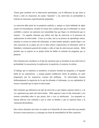 Tienen gran similitud con la observación participante, con la diferencia de que éstas se
llevan a cabo en situaciones de campo “naturales” y las entrevistas en profundidad se
realizan en situaciones específicamente preparadas.
La entrevista debe partir de un propósito explícito y, aunque se inicia hablando de algún
asunto sin trascendencia, tocando los temas más variados para que el informante se sienta
confiable y exprese sus opiniones con naturalidad, hay que llegar a la información que se
requiere. Un segundo elemento que define este tipo de entrevista es la presencia de
explicaciones al entrevistado. Como ya se dijo, este es un proceso de aprendizaje mutuo;
mientras se conoce la cultura del informante, el entrevistador aprende y puede llegar a ser
más consciente de su papel, por eso le debe ofrecer explicaciones al informante sobre la
finalidad y orientación general del estudio y sobre el tipo de entrevista por realizar. Debe
permitir que se exprese en su propia forma de hablar al contestar las preguntas que se
plantean.
Otro elemento por considerar es el tipo de cuestiones que se formulan en una entrevista en
profundidad: la concurrencia, la explicación, la repetición, el contexto, la cultura.
El diálogo que se mantiene es asimétrico, el primero formula las preguntas y el segundo
habla de sus experiencias, y aunque pueden establecerse turnos de palabras, no suele
preguntarse por las respectivas visiones del problema. El entrevistador buscará
deliberadamente la repetición de lo que ha afirmado el informante, ya sea repitiéndolo él
mismo o haciendo que lo repita el entrevistado.
Otro elemento que diferencia este tipo de entrevista es que implica expresar interés y, a la
vez, ignorancia por parte del entrevistador. Debe aparecer como el más interesado y con
enorme curiosidad sobre lo que piensa, dice o cree su interlocutor. Las preguntas no
buscan abreviar sino estimular a que se entre en detalles y que se expresen ideas y la
valoración del problema.
Hay ciertos elementos por tener en cuenta en el desarrollo de estas entrevistas que pueden
favorecer ciertos procesos y a conseguir un clima de naturalidad y6 de libre expresión:
42
 