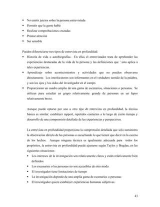 No emitir juicios sobre la persona entrevistada
 Permitir que la gente hable
 Realizar comprobaciones cruzadas
 Prestar atención
 Ser sensible
Pueden diferenciarse tres tipos de entrevista en profundidad:
 Historia de vida o autobiografías. En ellas el entrevistador trata de aprehender las
experiencias destacadas de la vida de la persona y las definiciones que ´`esta aplica a
tales experiencias.
 Aprendizaje sobre acontecimientos y actividades que no pueden observarse
directamente. Los interlocutores son informantes en el verdadero sentido de la palabra,
y son los ojos y los oídos del investigador en el campo.
 Proporcionan un cuadro amplio de una gama de escenarios, situaciones o personas. Se
utilizan para estudiar en grupo relativamente grande de personas en un lapso
relativamente breve.
Aunque puede optarse por uno u otro tipo de entrevista en profundidad, la técnica
básica es similar: establecer rapport, repetidos contactos a lo largo de cierto tiempo y
desarrollo de una comprensión detallada de las experiencias y perspectivas.
La entrevista en profundidad proporciona la comprensión detallada que solo suministra
la observación directa de las personas o escuchando lo que tienen que decir en la escena
de los hechos. Aunque ninguna técnica es igualmente adecuada para todos los
propósitos, la entrevista en profundidad puede ajustarse según Taylos y Bogdan, en las
siguientes situaciones:
 Los intereses de la investigación son relativamente claros y están relativamente bien
definidos.
 Los escenarios o las personas no son accesibles de otro modo.
 El investigador tiene limitaciones de tiempo
 La investigación depende de una amplia gama de escenarios o personas
 El investigador quiere establecer experiencias humanas subjetivas.
43
 
