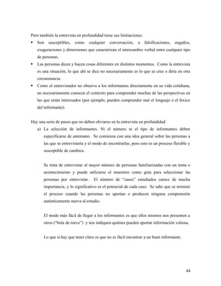 Pero también la entrevista en profundidad tiene sus limitaciones:
 Son susceptibles, como cualquier conversación, a falsificaciones, engaños,
exageraciones y distorsiones que caracterizan el intercambio verbal entre cualquier tipo
de personas.
 Las personas dicen y hacen cosas diferentes en distintos momentos. Como la entrevista
es una situación, lo que ahí se dice no necesariamente es lo que se cree o diría en otra
circunstancia.
 Como el entrevistador no observa a los informantes directamente en su vida cotidiana,
no necesariamente conocen el contexto para comprender muchas de las perspectivas en
las que están interesados (por ejemplo, pueden comprender mal el lenguaje o el léxico
del informante).
Hay una serie de pasos que no deben obviarse en la entrevista en profundidad:
a) La selección de informantes. Ni el número ni el tipo de informantes deben
especificarse de antemano. Se comienza con una idea general sobre las personas a
las que se entrevistaría y el modo de encontrarlas, pero esto es un proceso flexible y
susceptible de cambios.
Se trata de entrevistar al mayor número de personas familiarizadas con un tema o
acontecimiento y puede utilizarse el muestreo como guía para seleccionar las
personas por entrevistar. El número de “casos” estudiados carece de mucha
importancia, y lo significativo es el potencial de cada caso. Se sabe que se terminó
el proceso cuando las personas no aportan o producen ninguna comprensión
auténticamente nueva al estudio.
El modo más fácil de llegar a los informantes es que ellos mismos nos presenten a
otros (“bola de nieve”) y nos indiquen quiénes pueden aportar información valiosa.
Lo que si hay que tener claro es que no es fácil encontrar a un buen informante.
44
 