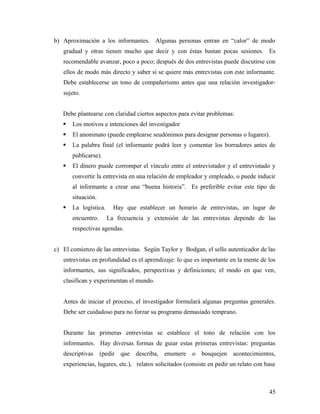 b) Aproximación a los informantes. Algunas personas entran en “calor” de modo
gradual y otras tienen mucho que decir y con éstas bastan pocas sesiones. Es
recomendable avanzar, poco a poco; después de dos entrevistas puede discutirse con
ellos de modo más directo y saber si se quiere más entrevistas con este informante.
Debe establecerse un tono de compañerismo antes que una relación investigador-
sujeto.
Debe plantearse con claridad ciertos aspectos para evitar problemas:
 Los motivos e intenciones del investigador
 El anonimato (puede emplearse seudónimos para designar personas o lugares).
 La palabra final (el informante podrá leer y comentar los borradores antes de
publicarse).
 El dinero puede corromper el vínculo entre el entrevistador y el entrevistado y
convertir la entrevista en una relación de empleador y empleado, o puede inducir
al informante a crear una “buena historia”. Es preferible evitar este tipo de
situación.
 La logística. Hay que establecer un horario de entrevistas, un lugar de
encuentro. La frecuencia y extensión de las entrevistas depende de las
respectivas agendas.
c) El comienzo de las entrevistas. Según Taylor y Bodgan, el sello autenticador de las
entrevistas en profundidad es el aprendizaje: lo que es importante en la mente de los
informantes, sus significados, perspectivas y definiciones; el modo en que ven,
clasifican y experimentan el mundo.
Antes de iniciar el proceso, el investigador formulará algunas preguntas generales.
Debe ser cuidadoso para no forzar su programa demasiado temprano.
Durante las primeras entrevistas se establece el tono de relación con los
informantes. Hay diversas formas de guiar estas primeras entrevistas: preguntas
descriptivas (pedir que describa, enumere o bosquejen acontecimientos,
experiencias, lugares, etc.), relatos solicitados (consiste en pedir un relato con base
45
 