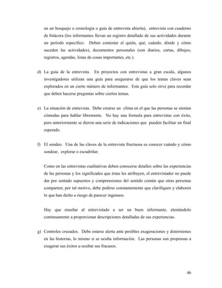 en un bosquejo o cronología o guía de entrevista abierta), entrevista con cuaderno
de bitácora (los informantes llevan un registro detallado de sus actividades durante
un período específico. Deben contestar el quién, qué, cuándo, dónde y cómo
suceden las actividades), documentos personales (son diarios, cartas, dibujos,
registros, agendas, listas de cosas importantes, etc.).
d) La guía de la entrevista. En proyectos con entrevistas a gran escala, algunos
investigadores utilizan una guía para asegurarse de que los temas claves sean
explorados en un cierto número de informantes. Esta guía solo sirve para recordar
que deben hacerse preguntas sobre ciertos temas.
e) La situación de entrevista. Debe crearse un clima en el que las personas se sientan
cómodas para hablar libremente. No hay una formula para entrevistas con éxito,
pero anteriormente se dieron una serie de indicaciones que pueden facilitar un final
esperado.
f) El sondeo. Una de las claves de la entrevista fructuosa es conocer cuándo y cómo
sondear, explorar o escudriñar.
Como en las entrevistas cualitativas deben conocerse detalles sobre las experiencias
de las personas y los significados que éstas les atribuyen, el entrevistador no puede
dar por sentado supuestos y comprensiones del sentido común que otras personas
comparten; por tal motivo, debe pedirse constantemente que clarifiquen y elaboren
lo que han dicho a riesgo de parecer ingenuos.
Hay que enseñar al entrevistado a ser un buen informante, alentándolo
continuamente a proporcionar descripciones detalladas de sus experiencias.
g) Controles cruzados. Debe estarse alerta ante posibles exageraciones y distorsiones
en las historias, lo mismo si se oculta información. Las personas son propensas a
exagerar sus éxitos u ocultar sus fracasos.
46
 