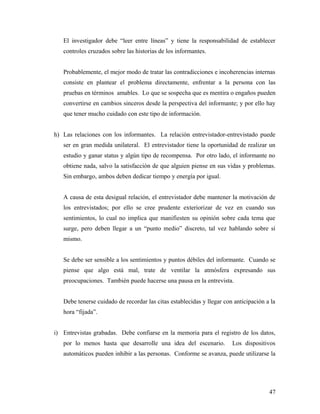 El investigador debe “leer entre líneas” y tiene la responsabilidad de establecer
controles cruzados sobre las historias de los informantes.
Probablemente, el mejor modo de tratar las contradicciones e incoherencias internas
consiste en plantear el problema directamente, enfrentar a la persona con las
pruebas en términos amables. Lo que se sospecha que es mentira o engaños pueden
convertirse en cambios sinceros desde la perspectiva del informante; y por ello hay
que tener mucho cuidado con este tipo de información.
h) Las relaciones con los informantes. La relación entrevistador-entrevistado puede
ser en gran medida unilateral. El entrevistador tiene la oportunidad de realizar un
estudio y ganar status y algún tipo de recompensa. Por otro lado, el informante no
obtiene nada, salvo la satisfacción de que alguien piense en sus vidas y problemas.
Sin embargo, ambos deben dedicar tiempo y energía por igual.
A causa de esta desigual relación, el entrevistador debe mantener la motivación de
los entrevistados; por ello se cree prudente exteriorizar de vez en cuando sus
sentimientos, lo cual no implica que manifiesten su opinión sobre cada tema que
surge, pero deben llegar a un “punto medio” discreto, tal vez hablando sobre sí
mismo.
Se debe ser sensible a los sentimientos y puntos débiles del informante. Cuando se
piense que algo está mal, trate de ventilar la atmósfera expresando sus
preocupaciones. También puede hacerse una pausa en la entrevista.
Debe tenerse cuidado de recordar las citas establecidas y llegar con anticipación a la
hora “fijada”.
i) Entrevistas grabadas. Debe confiarse en la memoria para el registro de los datos,
por lo menos hasta que desarrolle una idea del escenario. Los dispositivos
automáticos pueden inhibir a las personas. Conforme se avanza, puede utilizarse la
47
 