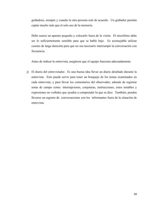 grabadora, siempre y cuando la otra persona esté de acuerdo. Un grabador permite
captar mucho más que el solo uso de la memoria.
Debe usarse un aparato pequeño y colocarlo fuera de la visión. El micrófono debe
ser lo suficientemente sensible para que se hable bajo. Es aconsejable utilizar
casetes de larga duración para que no sea necesario interrumpir la conversación con
frecuencia.
Antes de indicar la entrevista, asegúrese que el equipo funciona adecuadamente.
j) El diario del entrevistador. Es una buena idea llevar un diario detallado durante la
entrevista. Esto puede servir para tener un bosquejo de los temas examinados en
cada entrevista; y para llevar los comentarios del observador, además de registrar
notas de campo como: interrupciones, conjeturas, instrucciones, estos notables y
expresiones no verbales que ayuden a comprender lo que se dice. También, pueden
llevarse un registro de conversaciones con los informantes fuera de la situación de
entrevista.
48
 