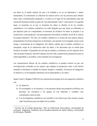 sus datos en el medio natural, de cara a la realidad y no en un laboratorio o medio
manipulado. Es instrumento se relaciona de manera activa con las personas para obtener
datos, hace constantemente preguntas y se pone en el lugar de los participantes para dar
cuenta del fenómeno desde su punto de vista denominado "emic" o del interior. En segundo
lugar, el momento en el que se focalizan los datos es distinto al de los estudios
cuantitativos. Los estudios cualitativos no están dirigidos por una teoría ya elaborada, ni
por hipótesis para ser comprobadas; el momento de focalizar los datos se pospone a su
recolección y está guiada por "las preocupaciones del análisis científico social de la vida de
los grupos humanos". Por ello, los estudios cualitativos se inician de una manera abierta,
preguntándose de forma integral por el fenómeno, esto permite al investigador actuar como
testigo e instrumento de la indagación. Por último, señalar que el análisis cualitativo es
emergente, surge de la interacción entre los datos y las decisiones que se toman para
focalizar el estudio. El propósito de este tipo de análisis es sintonizar con los aspectos de la
vida de grupos humanos, describir aspectos de esta vida y proporcionar perspectivas que no
están disponibles o accesibles a otros métodos de investigación.
Las características básicas de los estudios cualitativos se pueden resumir en que son
investigaciones centradas en los sujetos, que adoptan la perspectiva emic o del interior
tomando el fenómeno a estudiar de manera integral o completa. El proceso de indagación
es inductivo y el investigador interactúa con los participantes y los datos.1
Según Taylor y Bogdan (1986:20) Las características propias de la investigación cualitativa
son:
a) Es inductiva
b) El investigador ve al escenario y a las personas desde una perspectiva holística; las
personas, los escenarios o los grupos no son reducidos a variables, sino
considerados como un todo.
c) Los investigadores cualitativos son sensibles a los efectos que ellos mismos causan
sobre las personas que son objeto de su estudio.
1
Carmen de la Cuesta Benjumea. PhD en Enfermería Comunitaria. Universidad de
Liverpool. Inglaterra. Profesora de la Facultad Nacional de Salud Pública, Universidad
de Antioquia. Medellín.
5
 