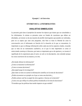 Ejemplo 2 de Entrevista
ENTREVISTA A INFORMANTES
ANALISTAS SIMBOLICOS
La presente guía tiene el propósito de mostrar los tópicos que tienen que ser consultados a
los informantes, la misma se presenta como un listado de cuestiones que deben ser
abordados, así mismo se da una muestra de posible interrogantes que pueden ser realizadas,
pero no se espera que sean esta preguntas, más bien se tiene la libertad de crear la
conversación con el informante en función de la situación en la que se encuentren, lo
importante es que se obtenga información sobre cada uno de los aspectos citados, recuerde
que se trata de un instrumento cualitativo, en el que lo más importante es como el
entrevistado construye el discurso, por tanto es importante que se de apertura y se rescate el
significado de la experiencia para el actor, no solo es la descripción, sino entender porque
las cosas ocurrieron de esa manera y no otra.
¿De donde obtiene la información?
¿Como se transmite la información?
¿Como se toman decisiones?
¿Que papel juega la investigación?
¿Que tanto se tiene en cuenta la información científica en la toma de decisiones?
¿Podría reconstruir un ejemplo en el que se tomo una decisión ¿
¿Podría aclarar cual fue su papel de otros agentes o fuerzas en la decisión?
¿Como cree que influye la cultura política hondureña en la toma de decisiones?
?Considera que las políticas han tenido impacto en que sentido?
50
 