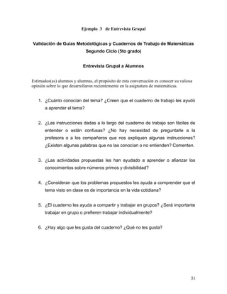 Ejemplo 3 de Entrevista Grupal
Validación de Guías Metodológicas y Cuadernos de Trabajo de Matemáticas
Segundo Ciclo (5to grado)
Entrevista Grupal a Alumnos
Estimados(as) alumnos y alumnas, el propósito de esta conversación es conocer su valiosa
opinión sobre lo que desarrollaron recientemente en la asignatura de matemáticas.
1. ¿Cuánto conocían del tema? ¿Creen que el cuaderno de trabajo les ayudó
a aprender el tema?
2. ¿Las instrucciones dadas a lo largo del cuaderno de trabajo son fáciles de
entender o están confusas? ¿No hay necesidad de preguntarle a la
profesora o a los compañeros que nos expliquen algunas instrucciones?
¿Existen algunas palabras que no las conocían o no entienden? Comenten.
3. ¿Las actividades propuestas les han ayudado a aprender o afianzar los
conocimientos sobre números primos y divisibilidad?
4. ¿Consideran que los problemas propuestos les ayuda a comprender que el
tema visto en clase es de importancia en la vida cotidiana?
5. ¿El cuaderno les ayuda a compartir y trabajar en grupos? ¿Será importante
trabajar en grupo o prefieren trabajar individualmente?
6. ¿Hay algo que les gusta del cuaderno? ¿Qué no les gusta?
51
 
