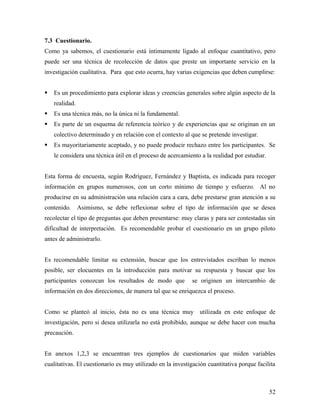 7.3 Cuestionario.
Como ya sabemos, el cuestionario está íntimamente ligado al enfoque cuantitativo, pero
puede ser una técnica de recolección de datos que preste un importante servicio en la
investigación cualitativa. Para que esto ocurra, hay varias exigencias que deben cumplirse:
 Es un procedimiento para explorar ideas y creencias generales sobre algún aspecto de la
realidad.
 Es una técnica más, no la única ni la fundamental.
 Es parte de un esquema de referencia teórico y de experiencias que se originan en un
colectivo determinado y en relación con el contexto al que se pretende investigar.
 Es mayoritariamente aceptado, y no puede producir rechazo entre los participantes. Se
le considera una técnica útil en el proceso de acercamiento a la realidad por estudiar.
Esta forma de encuesta, según Rodríguez, Fernández y Baptista, es indicada para recoger
información en grupos numerosos, con un corto mínimo de tiempo y esfuerzo. Al no
producirse en su administración una relación cara a cara, debe prestarse gran atención a su
contenido. Asimismo, se debe reflexionar sobre el tipo de información que se desea
recolectar el tipo de preguntas que deben presentarse: muy claras y para ser contestadas sin
dificultad de interpretación. Es recomendable probar el cuestionario en un grupo piloto
antes de administrarlo.
Es recomendable limitar su extensión, buscar que los entrevistados escriban lo menos
posible, ser elocuentes en la introducción para motivar su respuesta y buscar que los
participantes conozcan los resultados de modo que se originen un intercambio de
información en dos direcciones, de manera tal que se enriquezca el proceso.
Como se planteó al inicio, ésta no es una técnica muy utilizada en este enfoque de
investigación, pero si desea utilizarla no está prohibido, aunque se debe hacer con mucha
precaución.
En anexos 1,2,3 se encuentran tres ejemplos de cuestionarios que miden variables
cualitativas. El cuestionario es muy utilizado en la investigación cuantitativa porque facilita
52
 