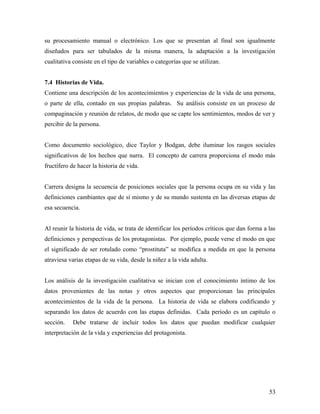 su procesamiento manual o electrónico. Los que se presentan al final son igualmente
diseñados para ser tabulados de la misma manera, la adaptación a la investigación
cualitativa consiste en el tipo de variables o categorías que se utilizan.
7.4 Historias de Vida.
Contiene una descripción de los acontecimientos y experiencias de la vida de una persona,
o parte de ella, contado en sus propias palabras. Su análisis consiste en un proceso de
compaginación y reunión de relatos, de modo que se capte los sentimientos, modos de ver y
percibir de la persona.
Como documento sociológico, dice Taylor y Bodgan, debe iluminar los rasgos sociales
significativos de los hechos que narra. El concepto de carrera proporciona el modo más
fructífero de hacer la historia de vida.
Carrera designa la secuencia de posiciones sociales que la persona ocupa en su vida y las
definiciones cambiantes que de sí mismo y de su mundo sustenta en las diversas etapas de
esa secuencia.
Al reunir la historia de vida, se trata de identificar los períodos críticos que dan forma a las
definiciones y perspectivas de los protagonistas. Por ejemplo, puede verse el modo en que
el significado de ser rotulado como “prostituta” se modifica a medida en que la persona
atraviesa varias etapas de su vida, desde la niñez a la vida adulta.
Los análisis de la investigación cualitativa se inician con el conocimiento íntimo de los
datos provenientes de las notas y otros aspectos que proporcionan las principales
acontecimientos de la vida de la persona. La historia de vida se elabora codificando y
separando los datos de acuerdo con las etapas definidas. Cada período es un capítulo o
sección. Debe tratarse de incluir todos los datos que puedan modificar cualquier
interpretación de la vida y experiencias del protagonista.
53
 