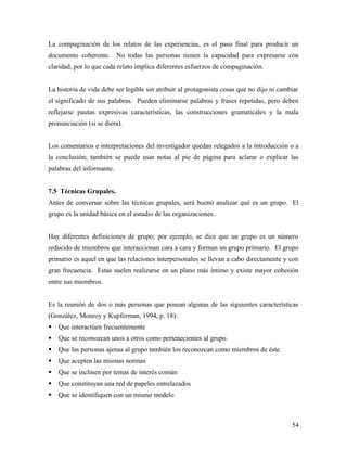 La compaginación de los relatos de las experiencias, es el paso final para producir un
documento coherente. No todas las personas tienen la capacidad para expresarse con
claridad, por lo que cada relato implica diferentes esfuerzos de compaginación.
La historia de vida debe ser legible sin atribuir al protagonista cosas que no dijo ni cambiar
el significado de sus palabras. Pueden eliminarse palabras y frases repetidas, pero deben
reflejarse pautas expresivas características, las construcciones gramaticales y la mala
pronunciación (si se diera).
Los comentarios e interpretaciones del investigador quedan relegados a la introducción o a
la conclusión; también se puede usar notas al pie de página para aclarar o explicar las
palabras del informante.
7.5 Técnicas Grupales.
Antes de conversar sobre las técnicas grupales, será bueno analizar qué es un grupo. El
grupo es la unidad básica en el estudio de las organizaciones.
Hay diferentes definiciones de grupo; por ejemplo, se dice que un grupo es un número
reducido de miembros que interaccionan cara a cara y forman un grupo primario. El grupo
primario es aquel en que las relaciones interpersonales se llevan a cabo directamente y con
gran frecuencia. Estas suelen realizarse en un plano más íntimo y existe mayor cohesión
entre sus miembros.
Es la reunión de dos o más personas que posean algunas de las siguientes características
(González, Monroy y Kupferman, 1994, p. 18):
 Que interactúen frecuentemente
 Que se reconozcan unos a otros como pertenecientes al grupo.
 Que las personas ajenas al grupo también los reconozcan como miembros de éste.
 Que acepten las mismas normas
 Que se inclinen por temas de interés común
 Que constituyan una red de papeles entrelazados
 Que se identifiquen con un mismo modelo
54
 