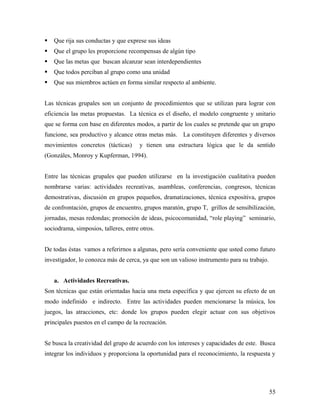  Que rija sus conductas y que exprese sus ideas
 Que el grupo les proporcione recompensas de algún tipo
 Que las metas que buscan alcanzar sean interdependientes
 Que todos perciban al grupo como una unidad
 Que sus miembros actúen en forma similar respecto al ambiente.
Las técnicas grupales son un conjunto de procedimientos que se utilizan para lograr con
eficiencia las metas propuestas. La técnica es el diseño, el modelo congruente y unitario
que se forma con base en diferentes modos, a partir de los cuales se pretende que un grupo
funcione, sea productivo y alcance otras metas más. La constituyen diferentes y diversos
movimientos concretos (tácticas) y tienen una estructura lógica que le da sentido
(Gonzáles, Monroy y Kupferman, 1994).
Entre las técnicas grupales que pueden utilizarse en la investigación cualitativa pueden
nombrarse varias: actividades recreativas, asambleas, conferencias, congresos, técnicas
demostrativas, discusión en grupos pequeños, dramatizaciones, técnica expositiva, grupos
de confrontación, grupos de encuentro, grupos maratón, grupo T, grillos de sensibilización,
jornadas, mesas redondas; promoción de ideas, psicocomunidad, “role playing” seminario,
sociodrama, simposios, talleres, entre otros.
De todas éstas vamos a referirnos a algunas, pero sería conveniente que usted como futuro
investigador, lo conozca más de cerca, ya que son un valioso instrumento para su trabajo.
a. Actividades Recreativas.
Son técnicas que están orientadas hacia una meta específica y que ejercen su efecto de un
modo indefinido e indirecto. Entre las actividades pueden mencionarse la música, los
juegos, las atracciones, etc: donde los grupos pueden elegir actuar con sus objetivos
principales puestos en el campo de la recreación.
Se busca la creatividad del grupo de acuerdo con los intereses y capacidades de este. Busca
integrar los individuos y proporciona la oportunidad para el reconocimiento, la respuesta y
55
 