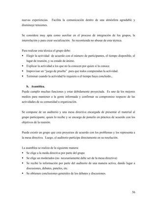 nuevas experiencias. Facilita la comunicación dentro de una atmósfera agradable y
disminuye tensiones.
Se considera muy apta como auxiliar en el proceso de integración de los grupos, la
interrelación y para crear socialización. Se recomienda no abusar de esta técnica.
Para realizar esta técnica el grupo debe:
 Elegir la actividad de acuerdo con el número de participantes, el tiempo disponible, el
lugar de reunión, y su estado de ánimo.
 Explicar la actividad a los que no la conocen por quien sí la conoce.
 Improvisar un “juego de prueba” para que todos comprendan la actividad.
 Terminar cuando la actividad lo requiera o el tiempo haya concluido.,
b. Asamblea.
Puede cumplir muchas funciones y estar debidamente proyectada. Es uno de los mejores
medios para mantener a la gente informada y confirmar su compromiso respecto de las
actividades de su comunidad u organización.
Se compone de un auditorio y una mesa directiva encargada de presentar el material al
grupo participante, quien lo recibe y se encarga de ponerlo en práctica de acuerdo con los
objetivos de la reunión.
Puede existir un grupo que crea proyectos de acuerdo con los problemas y los representa a
la mesa directiva. Luego, el auditorio participa directamente en su resolución.
La asamblea se realiza de la siguiente manera:
 Se elige a la meda directiva por parte del grupo
 Se elige un moderados (no necesariamente debe ser de la mesa directiva)
 Se recibe la información por parte del auditorio de una manera activa, dando lugar a
discusiones, debates, paneles, etc.
 Se obtienen conclusiones generales de los debates y discusiones.
56
 