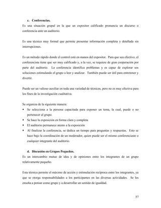 c. Conferencias.
Es una situación grupal en la que un expositor calificado pronuncia un discurso o
conferencia ante un auditorio.
Es una técnica muy formal que permite presentar información completa y detallada sin
interrupciones.
Es un método rápido donde el control está en manos del expositor. Para que sea efectivo, el
conferencista tiene que ser muy calificado y, a la vez, se requiere de gran cooperación por
parte del auditorio. La conferencia identifica problemas y es capaz de explorar sos
soluciones estimulando el grupo a leer y analizar. También puede ser útil para entretener y
divertir.
Puede ser un valioso auxiliar en toda una variedad de técnicas, pero no es muy efectiva para
los fines de la investigación cualitativa.
Se organiza de la siguiente manera:
 Se selecciona a la persona capacitada para exponer un tema, la cual, puede o no
pertenecer al grupo.
 Se hace la exposición en forma clara y completa
 El auditorio permanece atento a la exposición
 Al finalizar la conferencia, se dedica un tiempo para preguntas y respuestas. Esto se
hace bajo la coordinación de un moderador, quien puede ser el mismo conferenciaste o
cualquier integrante del auditorio.
d. Discusión en Grupos Pequeños.
Es un intercambio mutuo de idea y de opiniones entre los integrantes de un grupo
relativamente pequeño.
Esta técnica permite el máximo de acción y estimulación recíproca entre los integrantes, ya
que se otorga responsabilidades a los participantes en las diversas actividades. Se les
enseña a pensar como grupo y a desarrollar un sentido de igualdad.
57
 