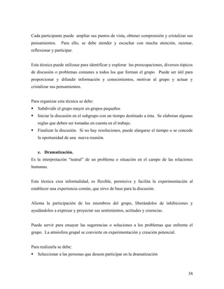 Cada participante puede ampliar sus puntos de vista, obtener comprensión y cristalizar sus
pensamientos. Para ello, se debe atender y escuchar con mucha atención, razonar,
reflexionar y participar.
Esta técnica puede utilizase para identificar y explorar las preocupaciones, diversos tópicos
de discusión o problemas comunes a todos los que forman el grupo. Puede ser útil para
proporcionar y difundir información y conocimientos, motivar al grupo y actuar y
cristalizar sus pensamientos.
Para organizar esta técnica se debe:
 Subdividir el grupo mayor en grupos pequeños
 Iniciar la discusión en el subgrupo con un tiempo destinado a ésta. Se elaboran algunas
reglas que deben ser tomadas en cuenta en el trabajo.
 Finalizar la discusión. Si no hay resoluciones, puede alargarse el tiempo o se concede
la oportunidad de una nueva reunión.
e. Dramatización.
Es la interpretación “teatral” de un problema o situación en el campo de las relaciones
humanas.
Esta técnica crea informalidad, es flexible, permisiva y facilita la experimentación al
establecer una experiencia común, que sirve de base para la discusión.
Alienta la participación de los miembros del grupo, liberándolos de inhibiciones y
ayudándolos a expresar y proyectar sus sentimientos, actitudes y creencias.
Puede servir para ensayar las sugerencias o soluciones a los problemas que enfrenta el
grupo. La atmósfera grupal se convierte en experimentación y creación potencial.
Para realizarla se debe:
 Seleccionar a las personas que deseen participar en la dramatización
58
 