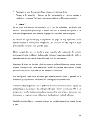  Actuar para el resto del grupo en alguna situación previamente electa
 Atender a la actuación. Después de la representación se elaboran críticas y
conclusiones generales. Se intenta buscar una solución al problema que se analiza.
f. Grupo T.
Es un grupo relativamente inestructurado en el cual los individuos participan para
aprender. Este aprendizaje se dirige al mismo individuo, a los otros participantes, a las
relaciones interpersonales, a los procesos de grupo y a los sistemas sociales mayores.
La selección del lugar de trabajo y el arreglo físico del grupo son muy importantes ya que
debe favorecerse la comunicación interpersonal. El conductor no debe ocupar un lugar
preponderante, sino como parte igual del grupo.
El sitio escogido debe ser poco familiar al grupo para aislar a los participantes del contacto
con sus experiencias cotidianas. Deben quedar excluidos los papeles sociales, los títulos o
cualquier situación que marque alguna diferencia entre los participantes.
Los grupos T tienen una duración relativamente corta, en la medida en que pueden ser dos
semanas de reuniones de varias horas al día; también podría durar varios meses. Esto es
parte de lo que acuerda el grupo según sus necesidades e intereses.
Los participantes deben estar motivados para superar posibles trabas y aprender de la
experiencia y luego trasmitir ésta a otros que forman parte del contexto social.
Asimismo deben ser personas que no padezcan disturbios emocionales serios, capaces de
enfrentar nuevas experiencias y poseer la capacidad para valorar y aplicar éstas. Deben ser
comprensivos con los demás para ayudarse mutuamente y tener el deseo de conocer más
íntimamente su propia persona y así buscar un significado más profundo a la vida.
Según los expertos, hay tres grupos de personas que no deberían participar en este tipo de
grupos:
59
 