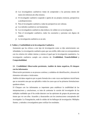 d) Los investigadores cualitativos tratan de comprender a las personas dentro del
marco de referencia de ellas mismos.
e) El investigador cualitativo suspende o aparta de sus propias creencias, perspectivas
y predisposiciones.
f) Para el investigador cualitativo, todas las perspectivas son valiosas.
g) Los métodos cualitativos son humanistas.
h) Los investigadores cualitativos dan énfasis a la validez en su investigación.
i) Para el investigador cualitativo, todos los escenarios y personas son dignos de
estudio.
j) La investigación cualitativa es un arte.
2. Validez y Confiabilidad en la Investigación Cualitativa
Justamente que las críticas a este tipo de investigación como se dijo anteriormente son
infundadas, La investigación cualitativa para que sea creíble, debe estar en correspondencia
con los criterios de validez interna y externa al igual que la investigación cuantitativa. La
investigación cualitativa cumple con criterios de: Credibilidad, Transferibilidad y
Comprobabilidad.
2.1 Credibilidad: Observación persistente, Análisis de datos negativos, El chequeo
con los informantes
Observación persistente es un proceso continuo y cuidadoso de identificación y descarte de
elementos relevantes e irrelevantes.
Análisis de datos negativos por su parte formula dos o más veces una hipótesis inicial hasta
que se encuentre una que sea aplicable a todos los casos que en las primeras formulaciones
quedaron afuera.
El Chequeo con los informantes es importante para establecer la credibilidad de las
interpretaciones y conclusiones, se trata de contrastar la versión del investigador de las
múltiples realidades que él ha creído detectar con las opiniones de grupos de personas que
tienen que ver con ellas. Acuerdos y desacuerdos con las construcciones conceptuales del
investigador. La Triangulación, mide la validez de los hallazgos de investigación: Múltiples
fuentes y métodos e investigadores para verificar los resultados.
6
 