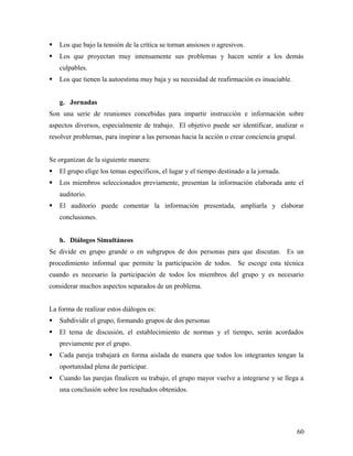  Los que bajo la tensión de la crítica se tornan ansiosos o agresivos.
 Los que proyectan muy intensamente sus problemas y hacen sentir a los demás
culpables.
 Los que tienen la autoestima muy baja y su necesidad de reafirmación es insaciable.
g. Jornadas
Son una serie de reuniones concebidas para impartir instrucción e información sobre
aspectos diversos, especialmente de trabajo. El objetivo puede ser identificar, analizar o
resolver problemas, para inspirar a las personas hacia la acción o crear conciencia grupal.
Se organizan de la siguiente manera:
 El grupo elige los temas específicos, el lugar y el tiempo destinado a la jornada.
 Los miembros seleccionados previamente, presentan la información elaborada ante el
auditorio.
 El auditorio puede comentar la información presentada, ampliarla y elaborar
conclusiones.
h. Diálogos Simultáneos
Se divide en grupo grande o en subgrupos de dos personas para que discutan. Es un
procedimiento informal que permite la participación de todos. Se escoge esta técnica
cuando es necesario la participación de todos los miembros del grupo y es necesario
considerar muchos aspectos separados de un problema.
La forma de realizar estos diálogos es:
 Subdividir el grupo, formando grupos de dos personas
 El tema de discusión, el establecimiento de normas y el tiempo, serán acordados
previamente por el grupo.
 Cada pareja trabajará en forma aislada de manera que todos los integrantes tengan la
oportunidad plena de participar.
 Cuando las parejas finalicen su trabajo, el grupo mayor vuelve a integrarse y se llega a
una conclusión sobre los resultados obtenidos.
60
 