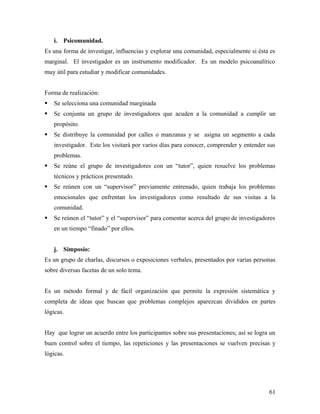 i. Psicomunidad.
Es una forma de investigar, influencias y explorar una comunidad, especialmente si ésta es
marginal. El investigador es un instrumento modificador. Es un modelo psicoanalítico
muy útil para estudiar y modificar comunidades.
Forma de realización:
 Se selecciona una comunidad marginada
 Se conjunta un grupo de investigadores que acuden a la comunidad a cumplir un
propósito.
 Se distribuye la comunidad por calles o manzanas y se asigna un segmento a cada
investigador. Este los visitará por varios días para conocer, comprender y entender sus
problemas.
 Se reúne el grupo de investigadores con un “tutor”, quien resuelve los problemas
técnicos y prácticos presentado.
 Se reúnen con un “supervisor” previamente entrenado, quien trabaja los problemas
emocionales que enfrentan los investigadores como resultado de sus visitas a la
comunidad.
 Se reúnen el “tutor” y el “supervisor” para comentar acerca del grupo de investigadores
en un tiempo “finado” por ellos.
j. Simposio:
Es un grupo de charlas, discursos o exposiciones verbales, presentados por varias personas
sobre diversas facetas de un solo tema.
Es un método formal y de fácil organización que permite la expresión sistemática y
completa de ideas que buscan que problemas complejos aparezcan divididos en partes
lógicas.
Hay que lograr un acuerdo entre los participantes sobre sus presentaciones; así se logra un
buen control sobre el tiempo, las repeticiones y las presentaciones se vuelven precisas y
lógicas.
61
 