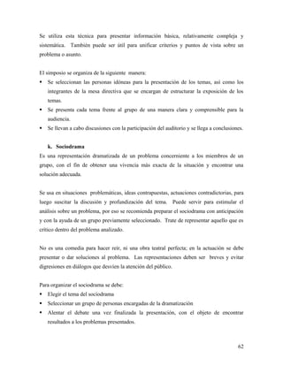 Se utiliza esta técnica para presentar información básica, relativamente compleja y
sistemática. También puede ser útil para unificar criterios y puntos de vista sobre un
problema o asunto.
El simposio se organiza de la siguiente manera:
 Se seleccionan las personas idóneas para la presentación de los temas, así como los
integrantes de la mesa directiva que se encargan de estructurar la exposición de los
temas.
 Se presenta cada tema frente al grupo de una manera clara y comprensible para la
audiencia.
 Se llevan a cabo discusiones con la participación del auditorio y se llega a conclusiones.
k. Sociodrama
Es una representación dramatizada de un problema concerniente a los miembros de un
grupo, con el fin de obtener una vivencia más exacta de la situación y encontrar una
solución adecuada.
Se usa en situaciones problemáticas, ideas contrapuestas, actuaciones contradictorias, para
luego suscitar la discusión y profundización del tema. Puede servir para estimular el
análisis sobre un problema, por eso se recomienda preparar el sociodrama con anticipación
y con la ayuda de un grupo previamente seleccionado. Trate de representar aquello que es
crítico dentro del problema analizado.
No es una comedia para hacer reír, ni una obra teatral perfecta; en la actuación se debe
presentar o dar soluciones al problema. Las representaciones deben ser breves y evitar
digresiones en diálogos que desvíen la atención del público.
Para organizar el sociodrama se debe:
 Elegir el tema del sociodrama
 Seleccionar un grupo de personas encargadas de la dramatización
 Alentar el debate una vez finalizada la presentación, con el objeto de encontrar
resultados a los problemas presentados.
62
 