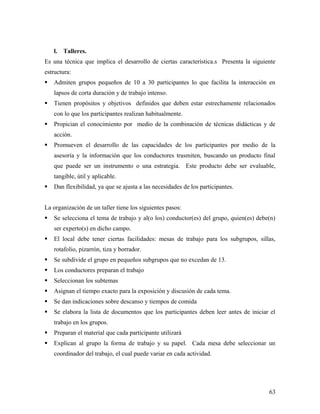 l. Talleres.
Es una técnica que implica el desarrollo de ciertas característica.s Presenta la siguiente
estructura:
 Admiten grupos pequeños de 10 a 30 participantes lo que facilita la interacción en
lapsos de corta duración y de trabajo intenso.
 Tienen propósitos y objetivos definidos que deben estar estrechamente relacionados
con lo que los participantes realizan habitualmente.
 Propician el conocimiento por medio de la combinación de técnicas didácticas y de
acción.
 Promueven el desarrollo de las capacidades de los participantes por medio de la
asesoría y la información que los conductores trasmiten, buscando un producto final
que puede ser un instrumento o una estrategia. Este producto debe ser evaluable,
tangible, útil y aplicable.
 Dan flexibilidad, ya que se ajusta a las necesidades de los participantes.
La organización de un taller tiene los siguientes pasos:
 Se selecciona el tema de trabajo y al(o los) conductor(es) del grupo, quien(es) debe(n)
ser experto(s) en dicho campo.
 El local debe tener ciertas facilidades: mesas de trabajo para los subgrupos, sillas,
rotafolio, pizarrón, tiza y borrador.
 Se subdivide el grupo en pequeños subgrupos que no excedan de 13.
 Los conductores preparan el trabajo
 Seleccionan los subtemas
 Asignan el tiempo exacto para la exposición y discusión de cada tema.
 Se dan indicaciones sobre descanso y tiempos de comida
 Se elabora la lista de documentos que los participantes deben leer antes de iniciar el
trabajo en los grupos.
 Preparan el material que cada participante utilizará
 Explican al grupo la forma de trabajo y su papel. Cada mesa debe seleccionar un
coordinador del trabajo, el cual puede variar en cada actividad.
63
 