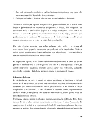  Para cada subtema, los conductores explican las tareas por realizar en cada mesa, y lo
que se espera de ellos después del tiempo asignado.
 Se sugiere no iniciar el siguiente subtema hasta no haber concluido el anterior.
Todas estas técnicas por separado son productivas, pero la unión de dos o más de estas
logran un producto final con información más profunda y, a veces, hasta inesperada. Se
recomienda el uso de estas técnicas grupales en el trabajo investigativo. Estas, junto a las
técnicas ya comentadas (entrevistas, cuestionarios, hojas de vida, etc.), y otras más que
pueden surgir de la creatividad del investigador, son lso instrumentos para establecer esa
relación inseparable entre el objeto y el sujeto de la investigación.
Con estas técnicas, expuestas para ambos enfoques, usted tendrá a su alcance el
conocimiento de un grupo de instrumentos que puede usar en la investigación. Si desea
utilizar alguna, probablemente deberá profundizar más sobre el tema. Le recomendamos
leer más o consultar un especialista en este campo.
En el próximo capítulo, se ha creído conveniente conversar sobre la forma en que se
presenta el informe escrito de la investigación. Esta parte de la investigación es, a veces, de
difícil consecución. Queremos, estimado lector(a), cerrar estas reflexiones, analizando
aspectos del contenido y de la forma que deben tenerse en cuenta en este proceso.
8. Recogida de Datos
La recolección de los datos, es reducir de manera intencionada y sistemática la realidad
natural y a la vez compleja que se nos presenta mediante unos instrumentos previamente
elaborados para un fin determinado de manera que el resultado de los mismos se vuelva
comprensible y fácil de tratar. El dato se obtiene de diferentes fuentes, dependiendo del
objeto de estudio, la recogida de datos tiene una intencionalidad, misma que no puede ser
reducida a números o cálculos.
Como es de esperarse en una investigación cualitativa en donde la credibilidad de los datos
además de las pruebas técnicas mencionadas anteriormente, el valor fundamental lo
adquieren con la actitud y la conducta profesional del investigador, el asunto de cómo
pensamos y sentimos determinada situación bajo estudio, afectará directamente la recogida
64
 