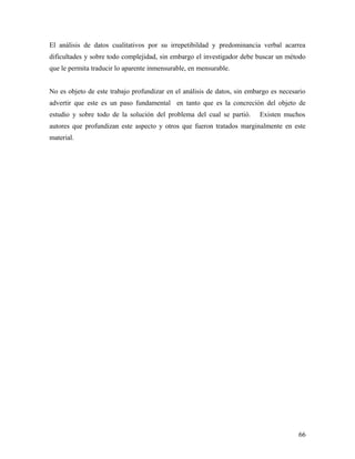 El análisis de datos cualitativos por su irrepetibildad y predominancia verbal acarrea
dificultades y sobre todo complejidad, sin embargo el investigador debe buscar un método
que le permita traducir lo aparente inmensurable, en mensurable.
No es objeto de este trabajo profundizar en el análisis de datos, sin embargo es necesario
advertir que este es un paso fundamental en tanto que es la concreción del objeto de
estudio y sobre todo de la solución del problema del cual se partió. Existen muchos
autores que profundizan este aspecto y otros que fueron tratados marginalmente en este
material.
66
 